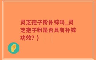 灵芝孢子粉补锌吗_灵芝孢子粉是否具有补锌功效？)