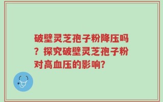 破壁灵芝孢子粉降压吗？探究破壁灵芝孢子粉对高血压的影响？