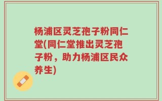 杨浦区灵芝孢子粉同仁堂(同仁堂推出灵芝孢子粉，助力杨浦区民众养生)