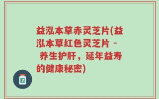 益泓本草赤灵芝片(益泓本草红色灵芝片 - 养生护肝，延年益寿的健康秘密)