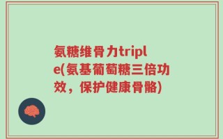氨糖维骨力triple(氨基葡萄糖三倍功效，保护健康骨骼)