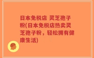 日本免税店 灵芝孢子粉(日本免税店热卖灵芝孢子粉，轻松拥有健康生活)