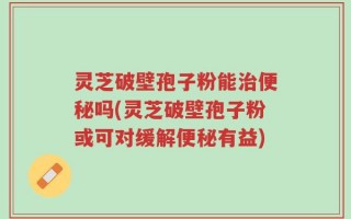 灵芝破壁孢子粉能治便秘吗(灵芝破壁孢子粉或可对缓解便秘有益)