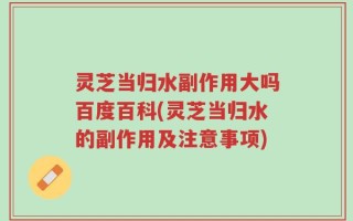 灵芝当归水副作用大吗百度百科(灵芝当归水的副作用及注意事项)