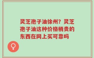 灵芝孢子油徐州？灵芝孢子油这种价格稍贵的东西在网上买可靠吗
