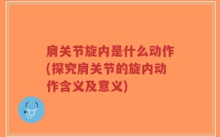 肩关节旋内是什么动作(探究肩关节的旋内动作含义及意义)
