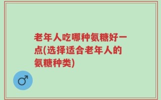 老年人吃哪种氨糖好一点(选择适合老年人的氨糖种类)