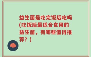 益生菌是吃完饭后吃吗(吃饭后最适合食用的益生菌，有哪些值得推荐？)