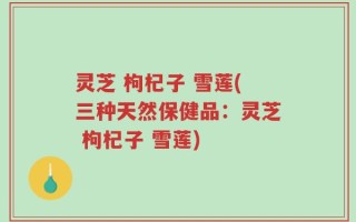 灵芝 枸杞子 雪莲(三种天然保健品：灵芝 枸杞子 雪莲)