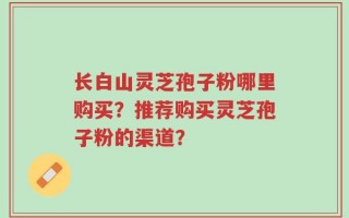 长白山灵芝孢子粉哪里购买？推荐购买灵芝孢子粉的渠道？