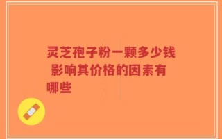 灵芝孢子粉一颗多少钱 影响其价格的因素有哪些