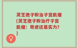 灵芝孢子粉治子宫肌瘤(灵芝孢子粉治疗子宫肌瘤：奇迹还是实力？)