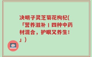 决明子灵芝菊花枸杞(「营养滋补丨四种中药材混合，护眼又养生！」)