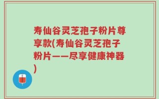 寿仙谷灵芝孢子粉片尊享款(寿仙谷灵芝孢子粉片——尽享健康神器)