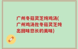 广州冬菇灵芝炖鸡汤(广州鸡汤佐冬菇灵芝炖出回味悠长的美味)