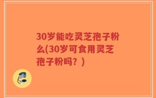 30岁能吃灵芝孢子粉么(30岁可食用灵芝孢子粉吗？)