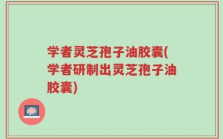 学者灵芝孢子油胶囊(学者研制出灵芝孢子油胶囊)