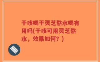 干咳喝干灵芝熬水喝有用吗(干咳可用灵芝熬水，效果如何？)