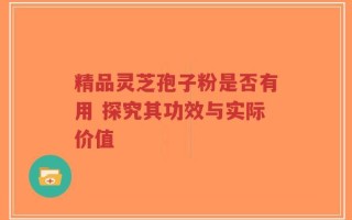 精品灵芝孢子粉是否有用 探究其功效与实际价值