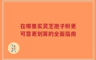 在哪里买灵芝孢子粉更可靠更划算的全面指南