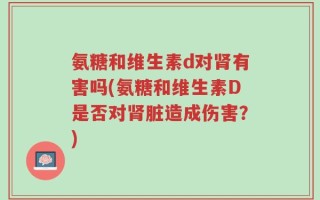氨糖和维生素d对肾有害吗(氨糖和维生素D是否对肾脏造成伤害？)