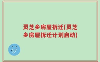 灵芝乡房屋拆迁(灵芝乡房屋拆迁计划启动)