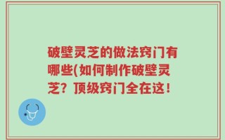破壁灵芝的做法窍门有哪些(如何制作破壁灵芝？顶级窍门全在这！