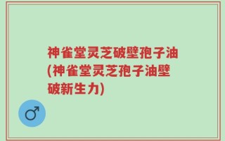 神雀堂灵芝破壁孢子油(神雀堂灵芝孢子油壁破新生力)