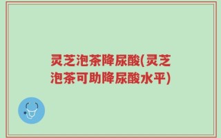 灵芝泡茶降尿酸(灵芝泡茶可助降尿酸水平)