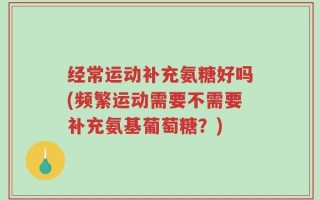 经常运动补充氨糖好吗(频繁运动需要不需要补充氨基葡萄糖？)