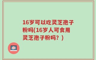 16岁可以吃灵芝孢子粉吗(16岁人可食用灵芝孢子粉吗？)