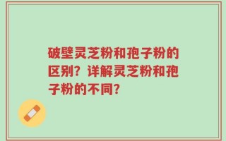破壁灵芝粉和孢子粉的区别？详解灵芝粉和孢子粉的不同？