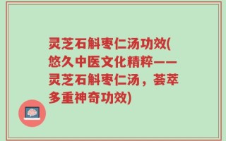 灵芝石斛枣仁汤功效(悠久中医文化精粹——灵芝石斛枣仁汤，荟萃多重神奇功效)