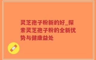 灵芝孢子粉新的好_探索灵芝孢子粉的全新优势与健康益处