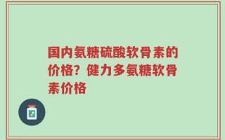 国内氨糖硫酸软骨素的价格？健力多氨糖软骨素价格