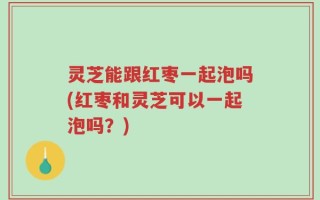 灵芝能跟红枣一起泡吗(红枣和灵芝可以一起泡吗？)