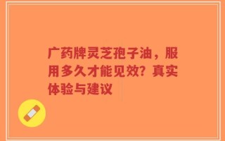 广药牌灵芝孢子油，服用多久才能见效？真实体验与建议