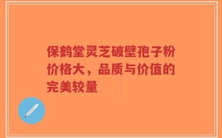 保鹤堂灵芝破壁孢子粉价格大，品质与价值的完美较量