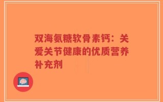 双海氨糖软骨素钙：关爱关节健康的优质营养补充剂