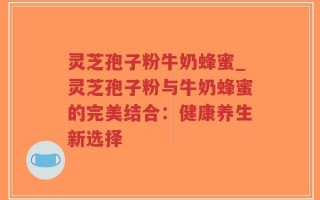 灵芝孢子粉牛奶蜂蜜_灵芝孢子粉与牛奶蜂蜜的完美结合：健康养生新选择