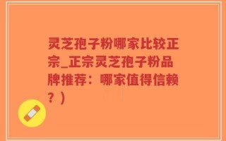 灵芝孢子粉哪家比较正宗_正宗灵芝孢子粉品牌推荐：哪家值得信赖？)