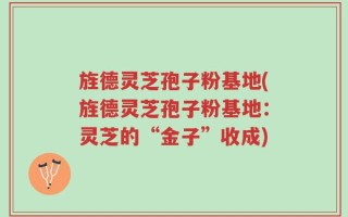 旌德灵芝孢子粉基地(旌德灵芝孢子粉基地：灵芝的“金子”收成)