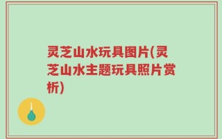 灵芝山水玩具图片(灵芝山水主题玩具照片赏析)
