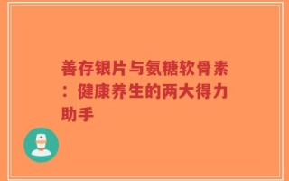 善存银片与氨糖软骨素：健康养生的两大得力助手