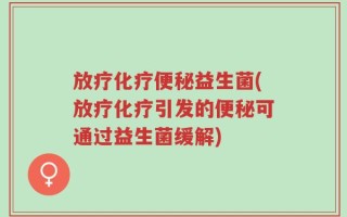 放疗化疗便秘益生菌(放疗化疗引发的便秘可通过益生菌缓解)