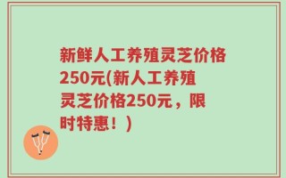 新鲜人工养殖灵芝价格250元(新人工养殖灵芝价格250元，限时特惠！)