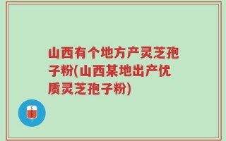 山西有个地方产灵芝孢子粉(山西某地出产优质灵芝孢子粉)