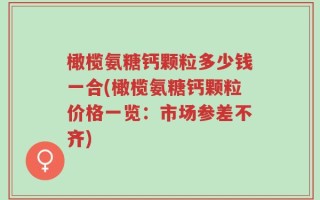 橄榄氨糖钙颗粒多少钱一合(橄榄氨糖钙颗粒价格一览：市场参差不齐)