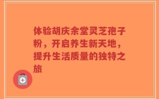 体验胡庆余堂灵芝孢子粉，开启养生新天地，提升生活质量的独特之旅