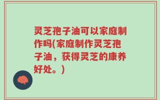 灵芝孢子油可以家庭制作吗(家庭制作灵芝孢子油，获得灵芝的康养好处。)